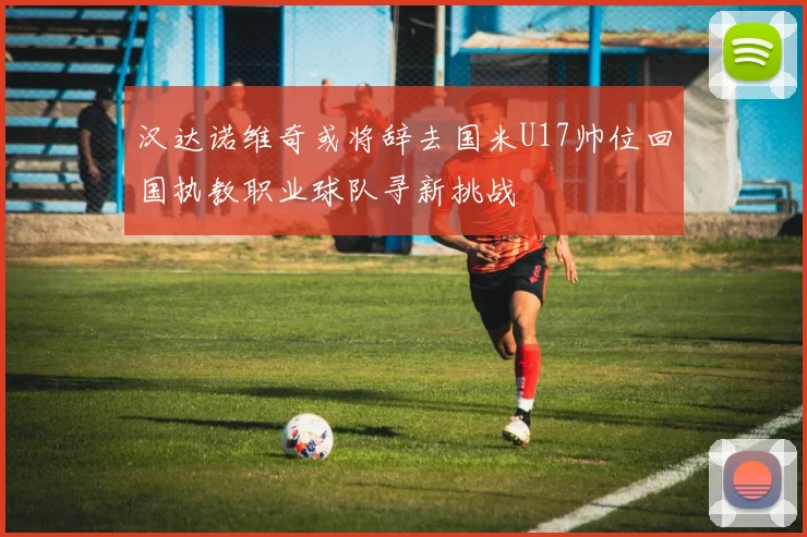 汉达诺维奇或将辞去国米U17帅位回国执教职业球队寻新挑战