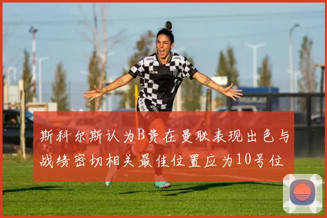 斯科尔斯认为B费在曼联表现出色与战绩密切相关最佳位置应为10号位