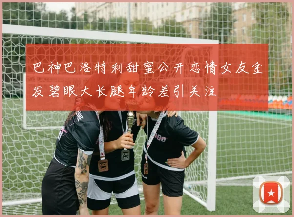 巴神巴洛特利甜蜜公开恋情女友金发碧眼大长腿年龄差引关注