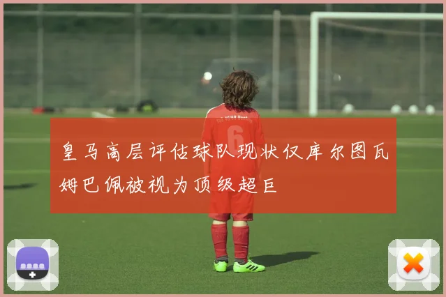 皇马高层评估球队现状仅库尔图瓦姆巴佩被视为顶级超巨