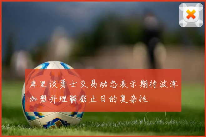 库里谈勇士交易动态表示期待波津加盟并理解截止日的复杂性