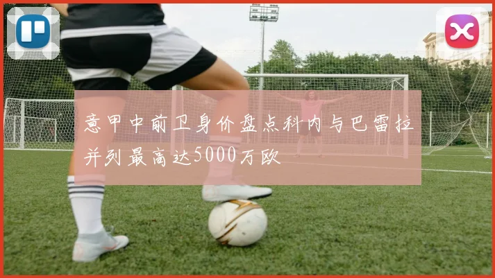 意甲中前卫身价盘点科内与巴雷拉并列最高达5000万欧