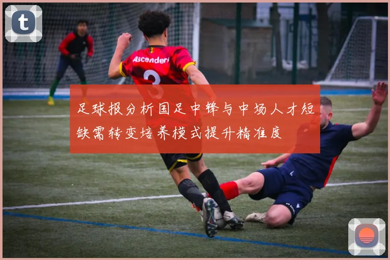 足球报分析国足中锋与中场人才短缺需转变培养模式提升精准度
