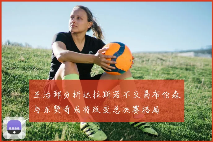 王治郅分析达拉斯若不交易布伦森与东契奇或将改变总决赛格局