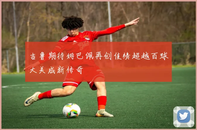 吉鲁期待姆巴佩再创佳绩超越百球大关成新传奇