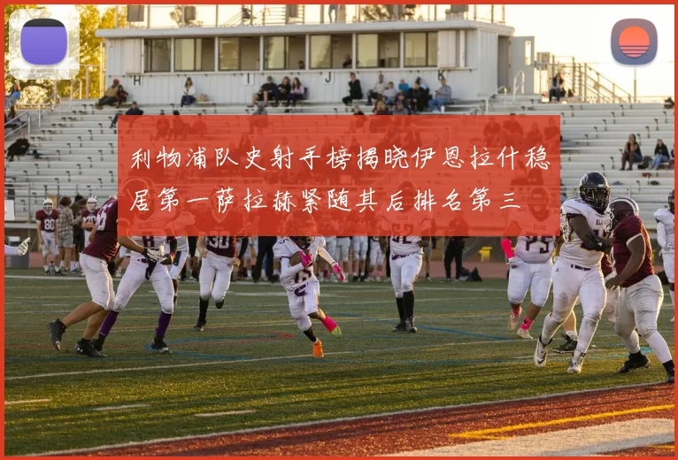 利物浦队史射手榜揭晓伊恩拉什稳居第一萨拉赫紧随其后排名第三
