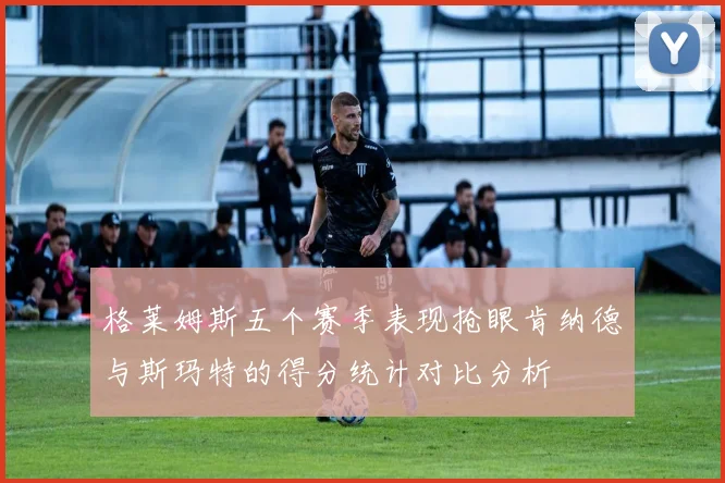 格莱姆斯五个赛季表现抢眼肯纳德与斯玛特的得分统计对比分析