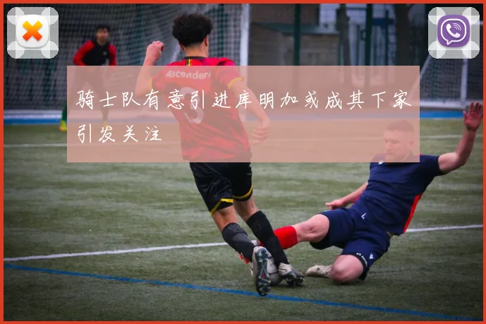 骑士队有意引进库明加或成其下家引发关注