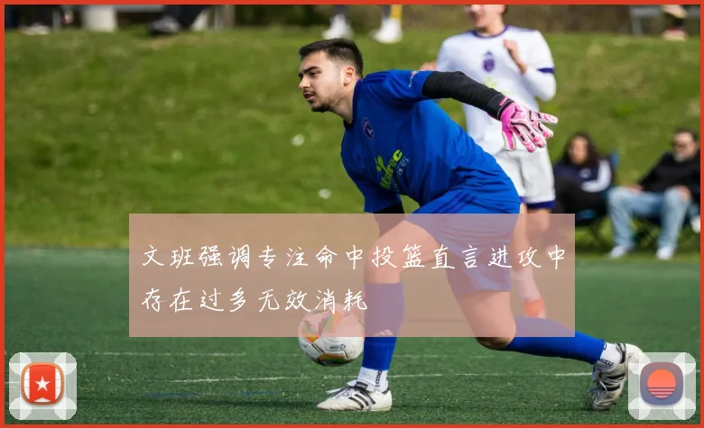 文班强调专注命中投篮直言进攻中存在过多无效消耗
