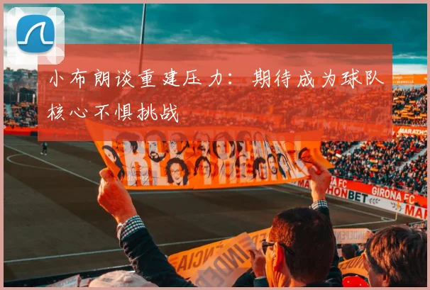 小布朗谈重建压力：期待成为球队核心不惧挑战