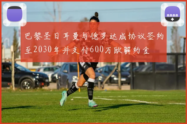巴黎圣日耳曼与德罗达成协议签约至2030年并支付600万欧解约金