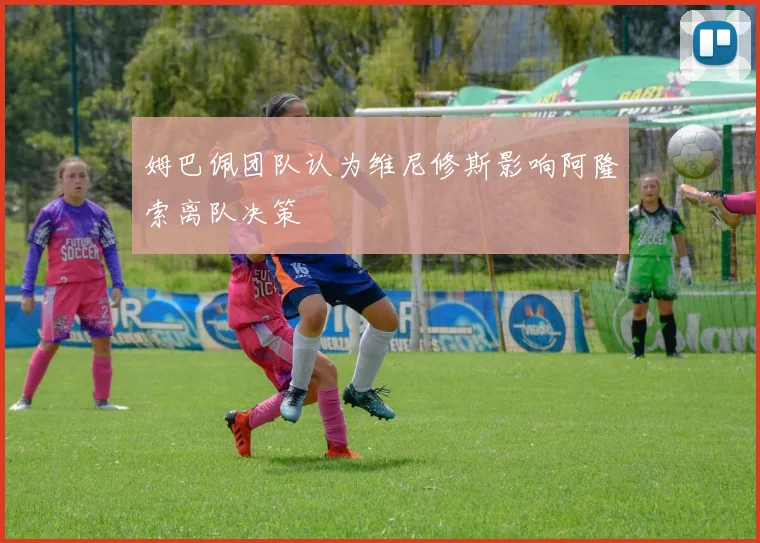 姆巴佩团队认为维尼修斯影响阿隆索离队决策