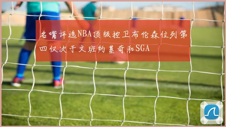 名嘴评选NBA顶级控卫布伦森位列第四仅次于文班约基奇和SGA