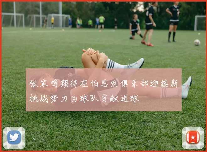 张家鸣期待在伯恩利俱乐部迎接新挑战努力为球队贡献进球