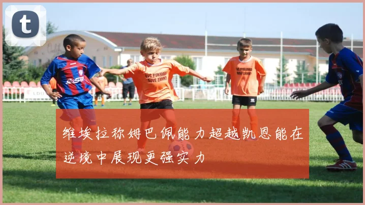 维埃拉称姆巴佩能力超越凯恩能在逆境中展现更强实力