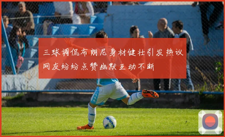 三球调侃布朗尼身材健壮引发热议网友纷纷点赞幽默互动不断