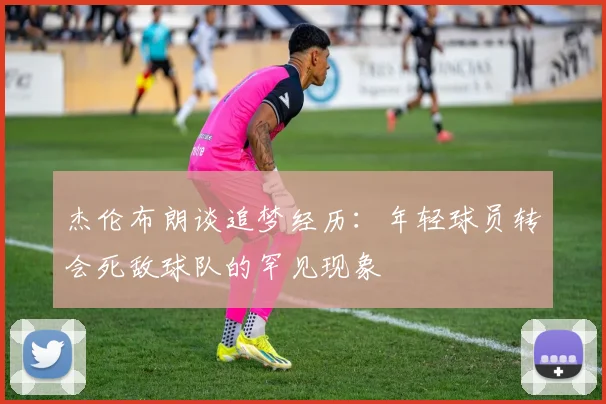 杰伦布朗谈追梦经历：年轻球员转会死敌球队的罕见现象
