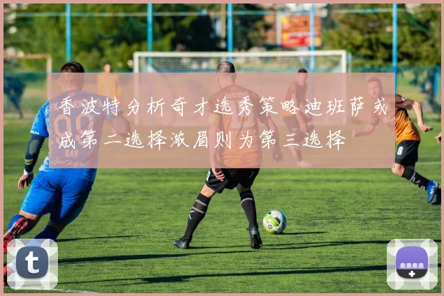 香波特分析奇才选秀策略迪班萨或成第二选择浓眉则为第三选择