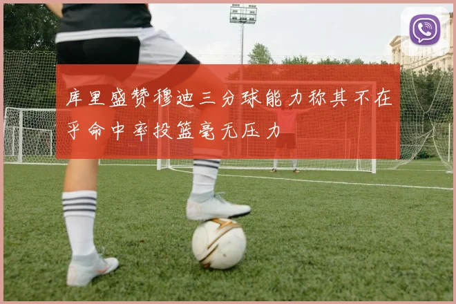 库里盛赞穆迪三分球能力称其不在乎命中率投篮毫无压力