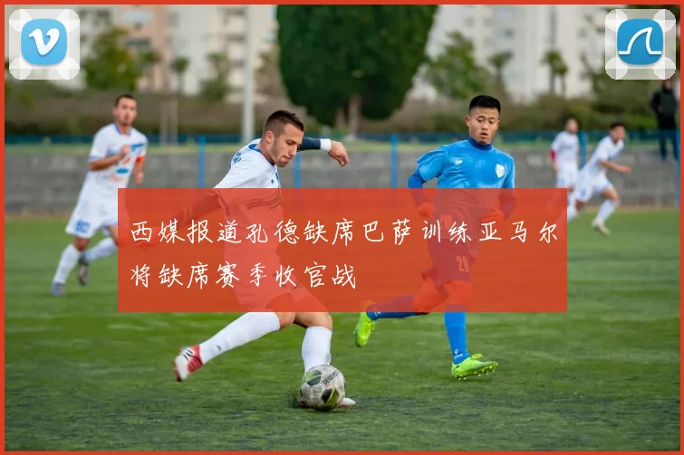 西媒报道孔德缺席巴萨训练亚马尔将缺席赛季收官战